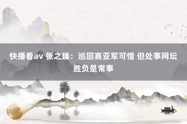 快播看av 张之臻：巡回赛亚军可惜 但处事网坛胜负是常事