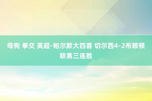 母狗 拳交 英超-帕尔默大四喜 切尔西4-2布赖顿联赛三连胜