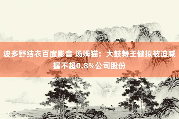 波多野结衣百度影音 汤姆猫：大鼓舞王健拟被迫减握不超0.8%公司股份