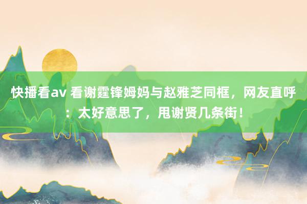 快播看av 看谢霆锋姆妈与赵雅芝同框，网友直呼：太好意思了，甩谢贤几条街！