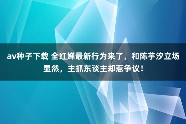 av种子下载 全红婵最新行为来了，和陈芋汐立场显然，主抓东谈主却惹争议！