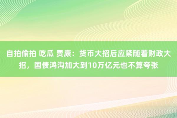 自拍偷拍 吃瓜 贾康：货币大招后应紧随着财政大招，国债鸿沟加大到10万亿元也不算夸张