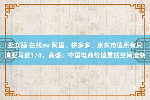 处女膜 在线av 阿里、拼多多、京东市值所有只消亚马逊1/4，高盛：中国电商价值重估空间庞杂