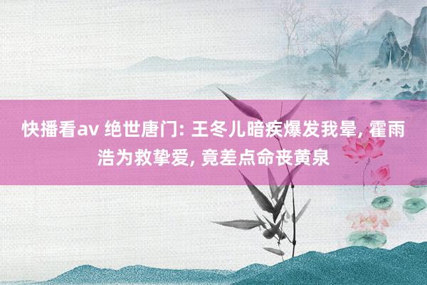 快播看av 绝世唐门: 王冬儿暗疾爆发我晕， 霍雨浩为救挚爱， 竟差点命丧黄泉