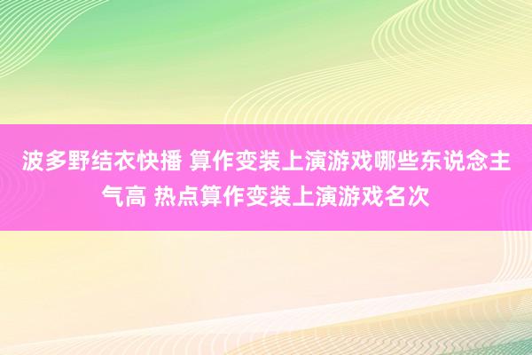 波多野结衣快播 算作变装上演游戏哪些东说念主气高 热点算作变装上演游戏名次