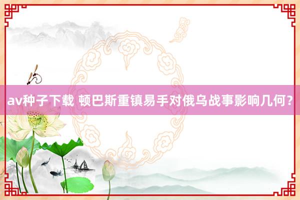 av种子下载 顿巴斯重镇易手对俄乌战事影响几何？