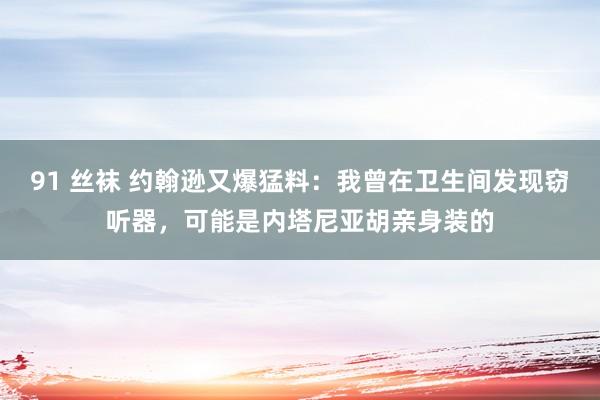 91 丝袜 约翰逊又爆猛料：我曾在卫生间发现窃听器，可能是内塔尼亚胡亲身装的