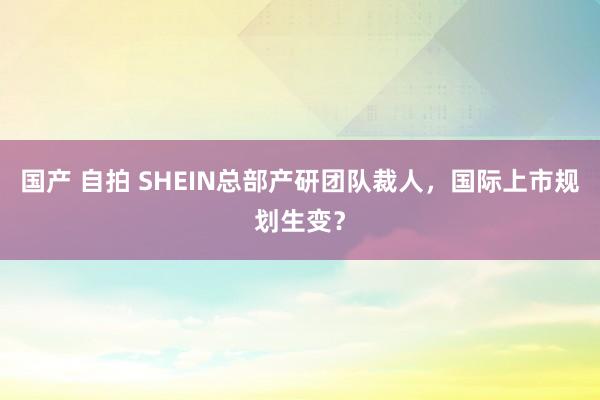 国产 自拍 SHEIN总部产研团队裁人，国际上市规划生变？