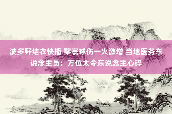 波多野结衣快播 黎寰球伤一火激增 当地医务东说念主员：方位太令东说念主心碎