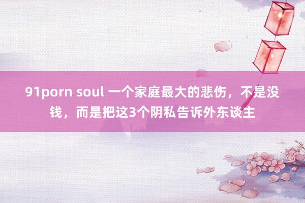 91porn soul 一个家庭最大的悲伤，不是没钱，而是把这3个阴私告诉外东谈主