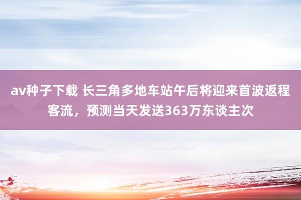 av种子下载 长三角多地车站午后将迎来首波返程客流，预测当天发送363万东谈主次