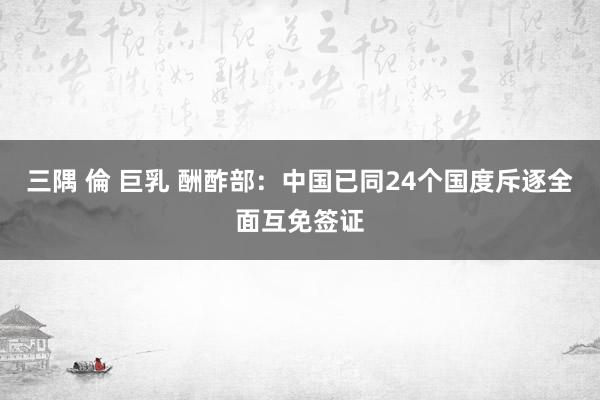 三隅 倫 巨乳 酬酢部：中国已同24个国度斥逐全面互免签证