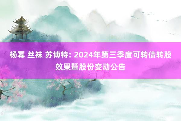 杨幂 丝袜 苏博特: 2024年第三季度可转债转股效果暨股份变动公告