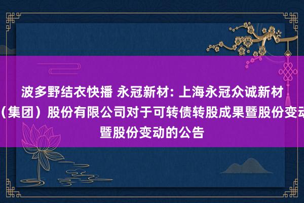 波多野结衣快播 永冠新材: 上海永冠众诚新材料科技（集团）股份有限公司对于可转债转股成果暨股份变动的公告