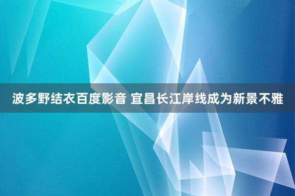 波多野结衣百度影音 宜昌长江岸线成为新景不雅