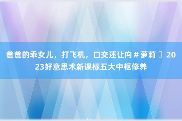 爸爸的乖女儿，打飞机，口交还让禸＃萝莉 ​2023好意思术新课标五大中枢修养