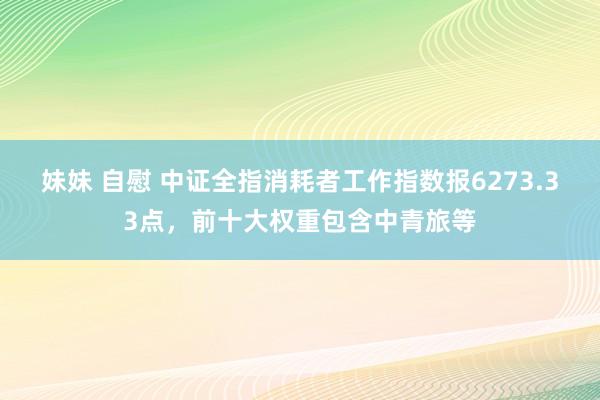 妹妹 自慰 中证全指消耗者工作指数报6273.33点，前十大权重包含中青旅等