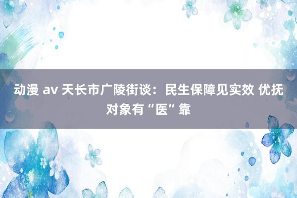 动漫 av 天长市广陵街谈：民生保障见实效 优抚对象有“医”靠