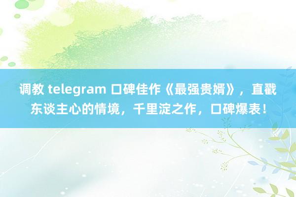 调教 telegram 口碑佳作《最强贵婿》，直戳东谈主心的情境，千里淀之作，口碑爆表！