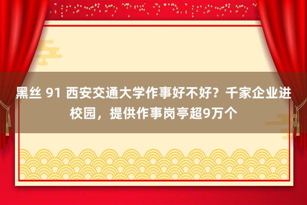 黑丝 91 西安交通大学作事好不好？千家企业进校园，提供作事岗亭超9万个