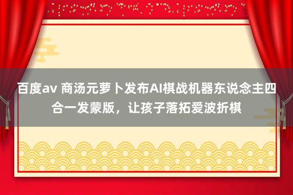 百度av 商汤元萝卜发布AI棋战机器东说念主四合一发蒙版，让孩子落拓爱波折棋