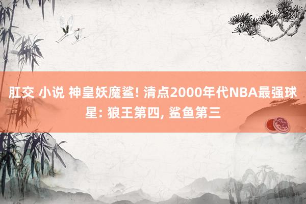 肛交 小说 神皇妖魔鲨! 清点2000年代NBA最强球星: 狼王第四， 鲨鱼第三