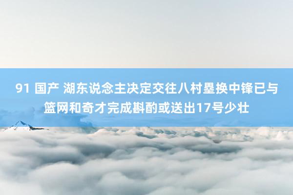 91 国产 湖东说念主决定交往八村塁换中锋已与篮网和奇才完成斟酌或送出17号少壮