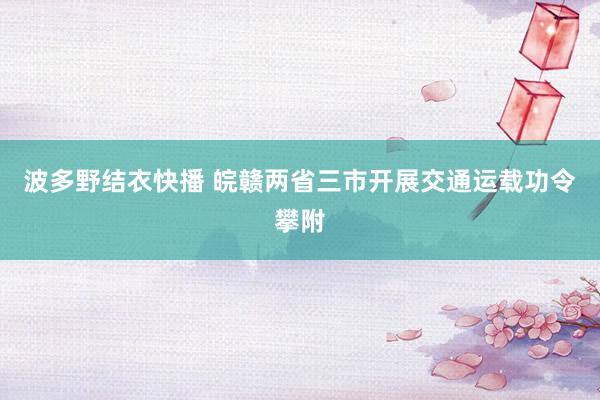 波多野结衣快播 皖赣两省三市开展交通运载功令攀附