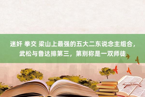 迷奸 拳交 梁山上最强的五大二东说念主组合，武松与鲁达排第三，第别称是一双师徒