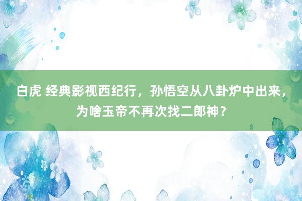 白虎 经典影视西纪行，孙悟空从八卦炉中出来，为啥玉帝不再次找二郎神？