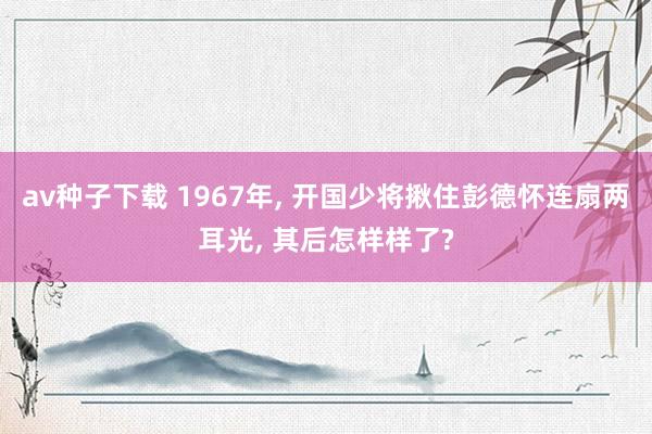 av种子下载 1967年， 开国少将揪住彭德怀连扇两耳光， 其后怎样样了?