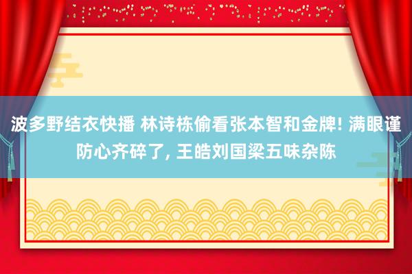 波多野结衣快播 林诗栋偷看张本智和金牌! 满眼谨防心齐碎了， 王皓刘国梁五味杂陈