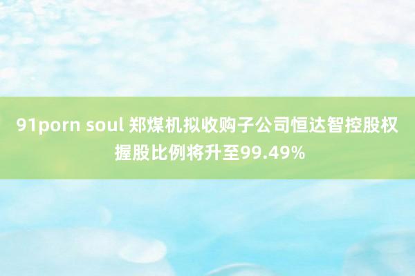 91porn soul 郑煤机拟收购子公司恒达智控股权 握股比例将升至99.49%