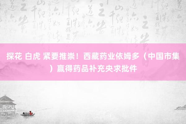 探花 白虎 紧要推崇！西藏药业依姆多（中国市集）赢得药品补充央求批件