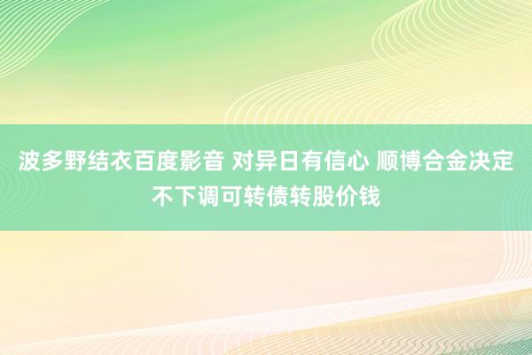 波多野结衣百度影音 对异日有信心 顺博合金决定不下调可转债转股价钱