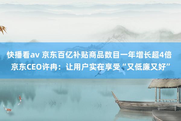 快播看av 京东百亿补贴商品数目一年增长超4倍 京东CEO许冉：让用户实在享受“又低廉又好”