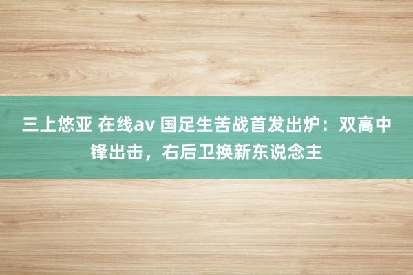 三上悠亚 在线av 国足生苦战首发出炉：双高中锋出击，右后卫换新东说念主