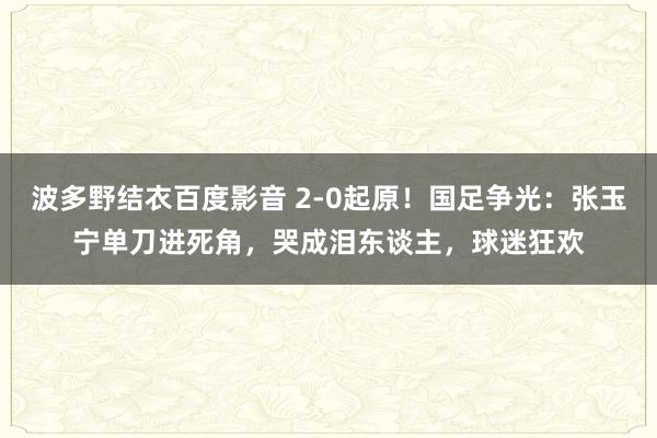 波多野结衣百度影音 2-0起原！国足争光：张玉宁单刀进死角，哭成泪东谈主，球迷狂欢