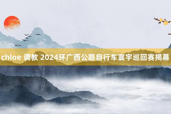 chloe 调教 2024环广西公路自行车寰宇巡回赛揭幕