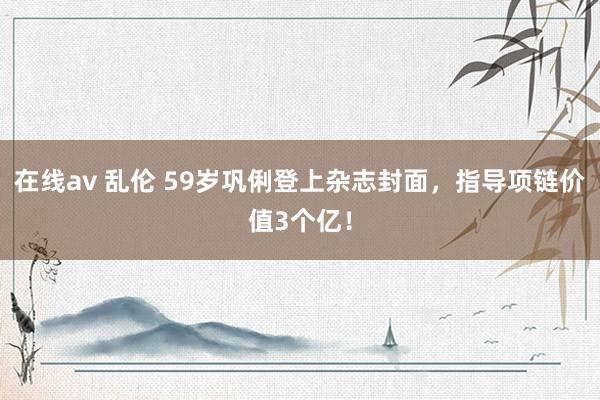 在线av 乱伦 59岁巩俐登上杂志封面，指导项链价值3个亿！