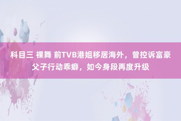 科目三 裸舞 前TVB港姐移居海外，曾控诉富豪父子行动乖癖，如今身段再度升级