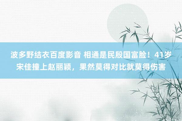 波多野结衣百度影音 相通是民殷国富脸！41岁宋佳撞上赵丽颖，果然莫得对比就莫得伤害