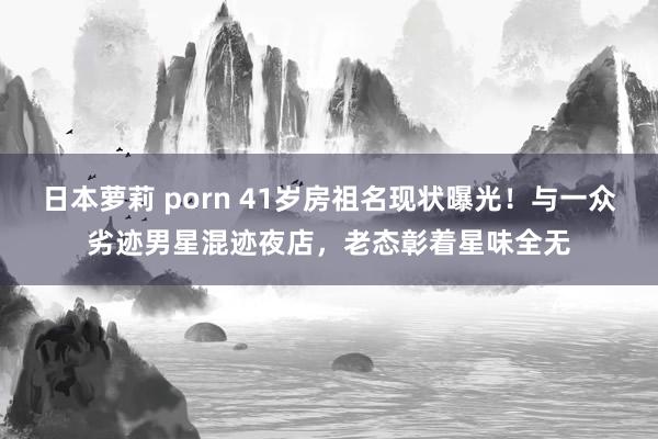 日本萝莉 porn 41岁房祖名现状曝光！与一众劣迹男星混迹夜店，老态彰着星味全无