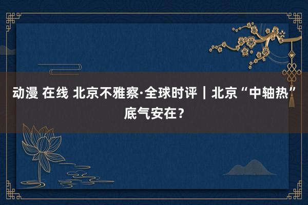 动漫 在线 北京不雅察·全球时评｜北京“中轴热”底气安在？