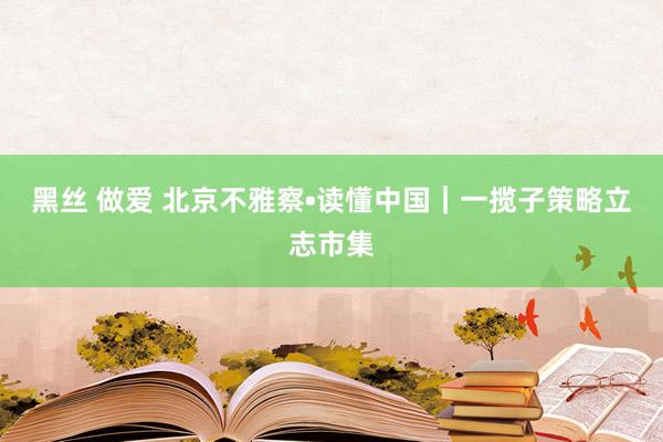 黑丝 做爱 北京不雅察•读懂中国｜一揽子策略立志市集