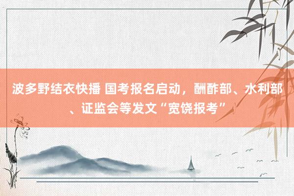 波多野结衣快播 国考报名启动，酬酢部、水利部、证监会等发文“宽饶报考”