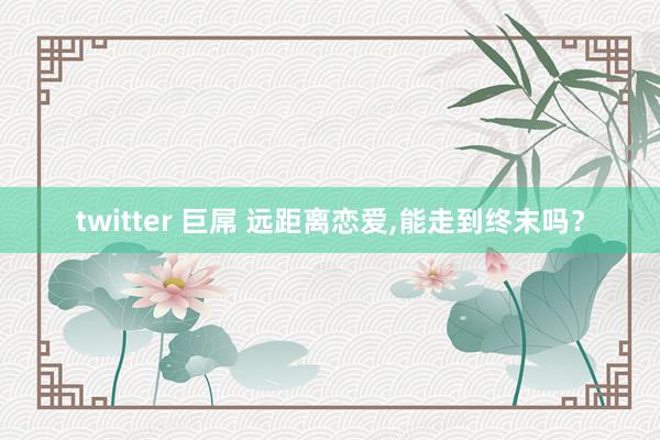 twitter 巨屌 远距离恋爱，能走到终末吗？