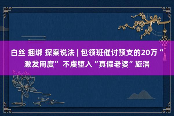 白丝 捆绑 探案说法 | 包领班催讨预支的20万“激发用度” 不虞堕入“真假老婆”旋涡