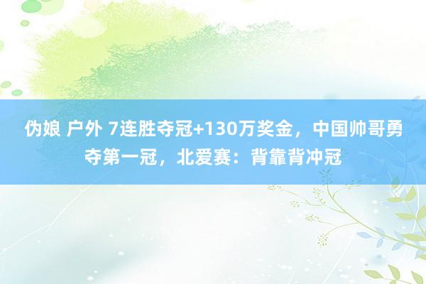 伪娘 户外 7连胜夺冠+130万奖金，中国帅哥勇夺第一冠，北爱赛：背靠背冲冠