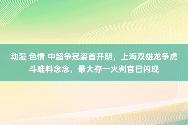 动漫 色情 中超争冠姿首开朗，上海双雄龙争虎斗难料念念，最大存一火判官已闪现